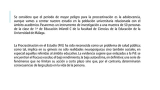 Se considera que el periodo de mayor peligro para la procrastinación es la adolescencia,
aunque vamos a centrar nuestro estudio en la población universitaria relacionada con el
ámbito académico. Pasaremos un instrumento de investigación a una muestra de 50 personas
de la clase de 1º de Educación Infantil C de la facultad de Ciencias de la Educación de la
Universidad de Málaga.
La Procrastinación en el Estudio (PrE) ha sido reconocida como un problema de salud pública;
como tal, implica en su génesis no sólo realidades neuropsíquicas sino también sociales, en
especial aquellas referidas al ámbito educativo. La evidencia sugiere que enlazadas a la PrE se
encuentran el fracaso escolar, el bajo rendimiento, la baja autoestima, en definitiva: una serie de
fenómenos que no limitan su acción a corto plazo sino que, por el contrario, determinarán
consecuencias de largo plazo en la vida de la persona.

 