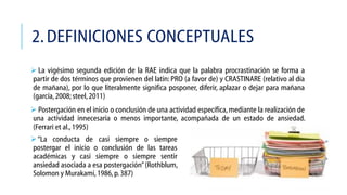 2. DEFINICIONES CONCEPTUALES
 La vigésimo segunda edición de la RAE indica que la palabra procrastinación se forma a
partir de dos términos que provienen del latin: PRO (a favor de) y CRASTINARE (relativo al día
de mañana), por lo que literalmente significa posponer, diferir, aplazar o dejar para mañana
(garcía, 2008; steel, 2011)
 Postergación en el inicio o conclusión de una actividad específica, mediante la realización de
una actividad innecesaria o menos importante, acompañada de un estado de ansiedad.
(Ferrari et al., 1995)

 “La conducta de casi siempre o siempre
postergar el inicio o conclusión de las tareas
académicas y casi siempre o siempre sentir
ansiedad asociada a esa postergación” (Rothblum,
Solomon y Murakami, 1986, p. 387)

 