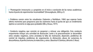  “Postergación innecesaria y a propósito en el inicio o conclusión de las tareas académicas
hasta el punto de experimentar incomodidad”(Onwuegbuzie, 2004, p. 5)
 Problema común entre los estudiantes (Salomón y Rothblum, 1984) que esperan hasta
último momento para prepararse para los exámenes hasta el punto de que un rendimiento
óptimo se convierte en algo poco probable (Ellis y Knaus, 1977).
 Conducta negativa, que consiste en posponer y retrasar una obligación. Esta conducta
mayormente incluye una actividad de distracción. Junto a la procrastinación se desarrollan
otros estados negativos, como ansiedad, la falta de motivación, depresión, problemas de
control de impulsos, problemas de organización, la distracción, abuso de sustancias, la
desconfianza, el perfeccionismo, la indecisión, y otros. (Bautista R. Danitza y Briceño S. Rosa).

 
