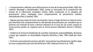  Comportamiento calificado como disfuncional en el área de la educacional (Hales, 2002; Van
Laethem, Mestdagh y Vanderheyden, 2003), siendo un interruptor de la comprensión del
manejo de la información estratégica (Forbes, 2005), involucrado en la categoría del
pensamiento crítico, catalogado como comportamiento de pensamiento analítico
indisciplinado (Hicks y Southey, 1995).
 Algunas personas tratan de evitar una situación o tarea, en lugar de hacer un esfuerzo activo
para afrontarla. Este comportamiento ha sido llamado procrastinación, por considerar que se
presenta una evitación de tarea o demora voluntaria en el curso de una acción, aunque las
consecuencias puedan ser negativas para la misma persona (Wambach, Hansen y Brothen,
2001).

 Tendencia de retrasar la finalización de una labor evitando las responsabilidades, decisiones
y tareas que requieren ser desarrolladas (Haycock, McCarthy y Skay, 1998; citado por Steel,
2007).
 El término procrastinación proviene del latín “procrastinare” que literalmente significa dejar
,
las cosas o posponerlas para otro día (DeSimone 1993: citado por Ferrari et al., 1995)

 