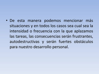 • De esta manera podemos mencionar más
situaciones y en todos los casos sea cual sea la
intensidad o frecuencia con la que aplazamos
las tareas, las consecuencias serán frustrantes,
autodestructivas y serán fuertes obstáculos
para nuestro desarrollo personal.

 