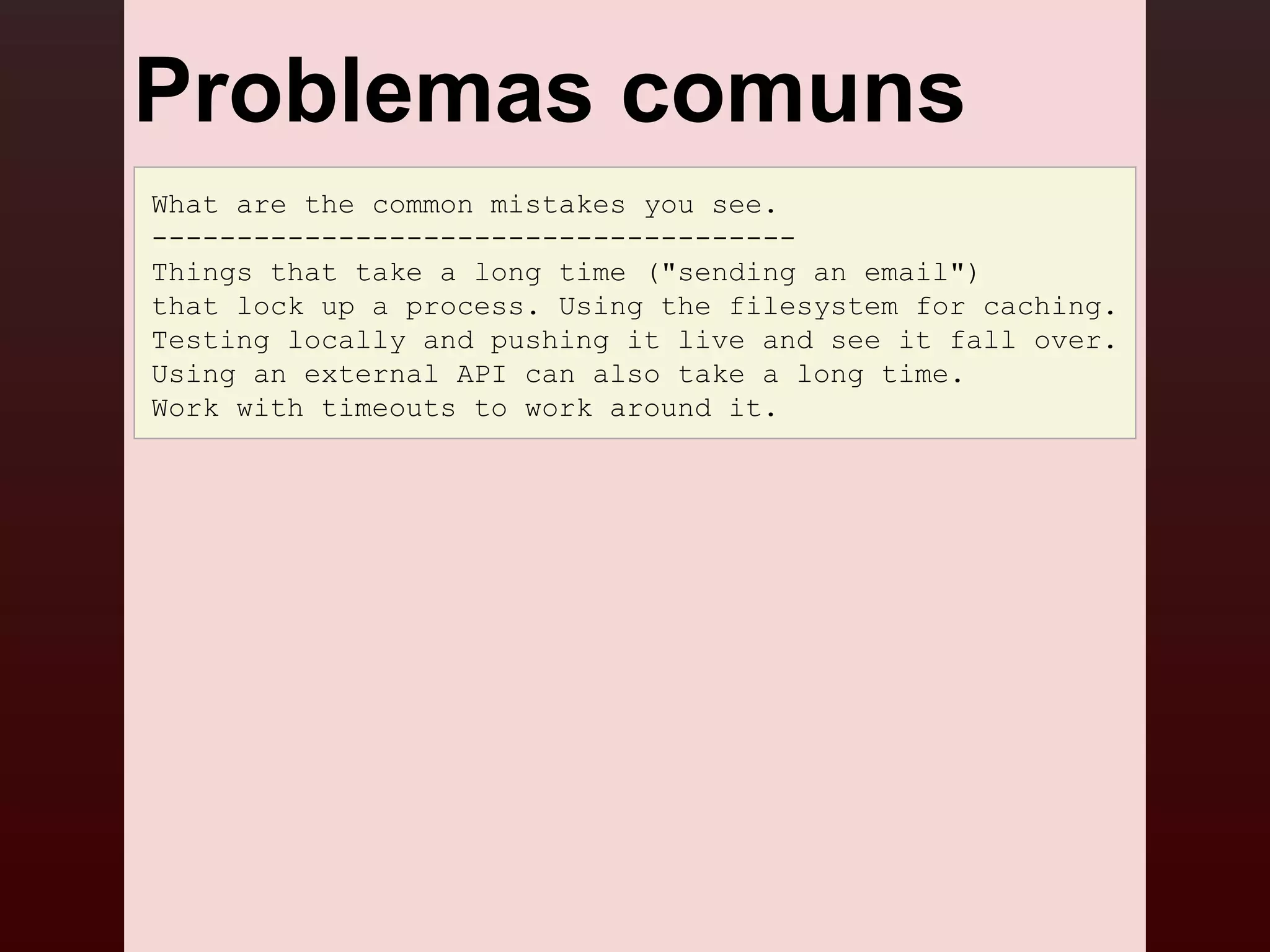Problemas comuns
What are the common mistakes you see.
--------------------------------------
Things that take a long time ("sending an email")
that lock up a process. Using the filesystem for caching.
Testing locally and pushing it live and see it fall over.
Using an external API can also take a long time.
Work with timeouts to work around it.
 