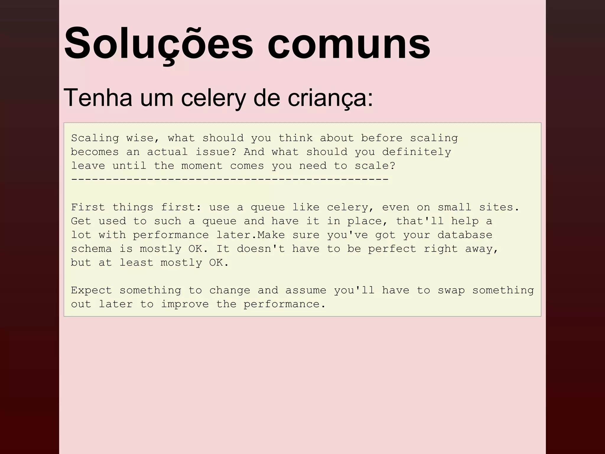 Soluções comuns
Tenha um celery de criança:
Scaling wise, what should you think about before scaling
becomes an actual issue? And what should you definitely
leave until the moment comes you need to scale?
----------------------------------------------

First things first: use a queue like   celery, even on small sites.
Get used to such a queue and have it   in place, that'll help a
lot with performance later.Make sure   you've got your database
schema is mostly OK. It doesn't have   to be perfect right away,
but at least mostly OK.

Expect something to change and assume you'll have to swap something
out later to improve the performance.
 