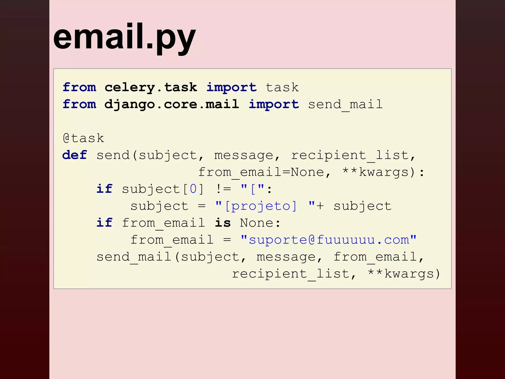 email.py
from celery.task import task
from django.core.mail import send_mail

@task
def send(subject, message, recipient_list,
                from_email=None, **kwargs):
    if subject[0] != "[":
        subject = "[projeto] "+ subject
    if from_email is None:
        from_email = "suporte@fuuuuuu.com"
    send_mail(subject, message, from_email,
                    recipient_list, **kwargs)
 