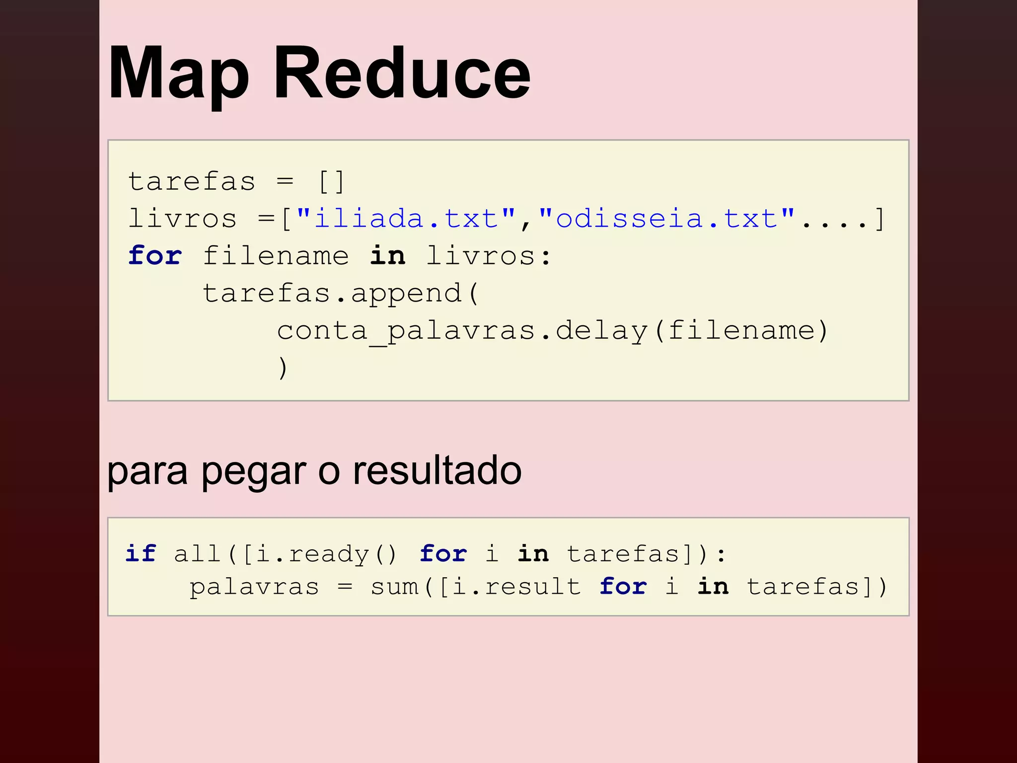 Map Reduce
 tarefas = []
 livros =["iliada.txt","odisseia.txt"....]
 for filename in livros:
     tarefas.append(
         conta_palavras.delay(filename)
         )


para pegar o resultado
if all([i.ready() for i in tarefas]):
    palavras = sum([i.result for i in tarefas])
 