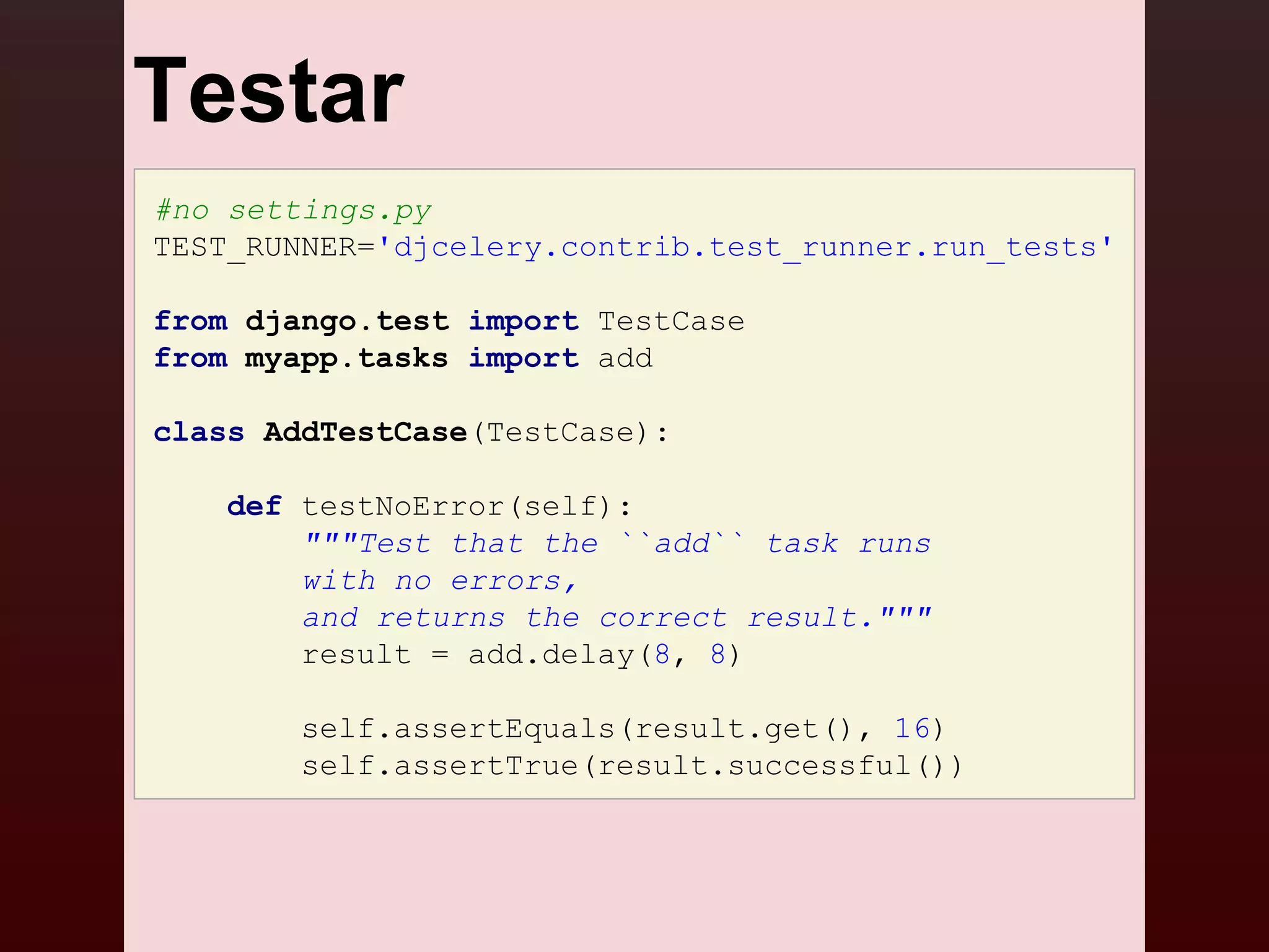 Testar
#no settings.py
TEST_RUNNER='djcelery.contrib.test_runner.run_tests'

from django.test import TestCase
from myapp.tasks import add

class AddTestCase(TestCase):

   def testNoError(self):
       """Test that the ``add`` task runs
       with no errors,
       and returns the correct result."""
       result = add.delay(8, 8)

        self.assertEquals(result.get(), 16)
        self.assertTrue(result.successful())
 