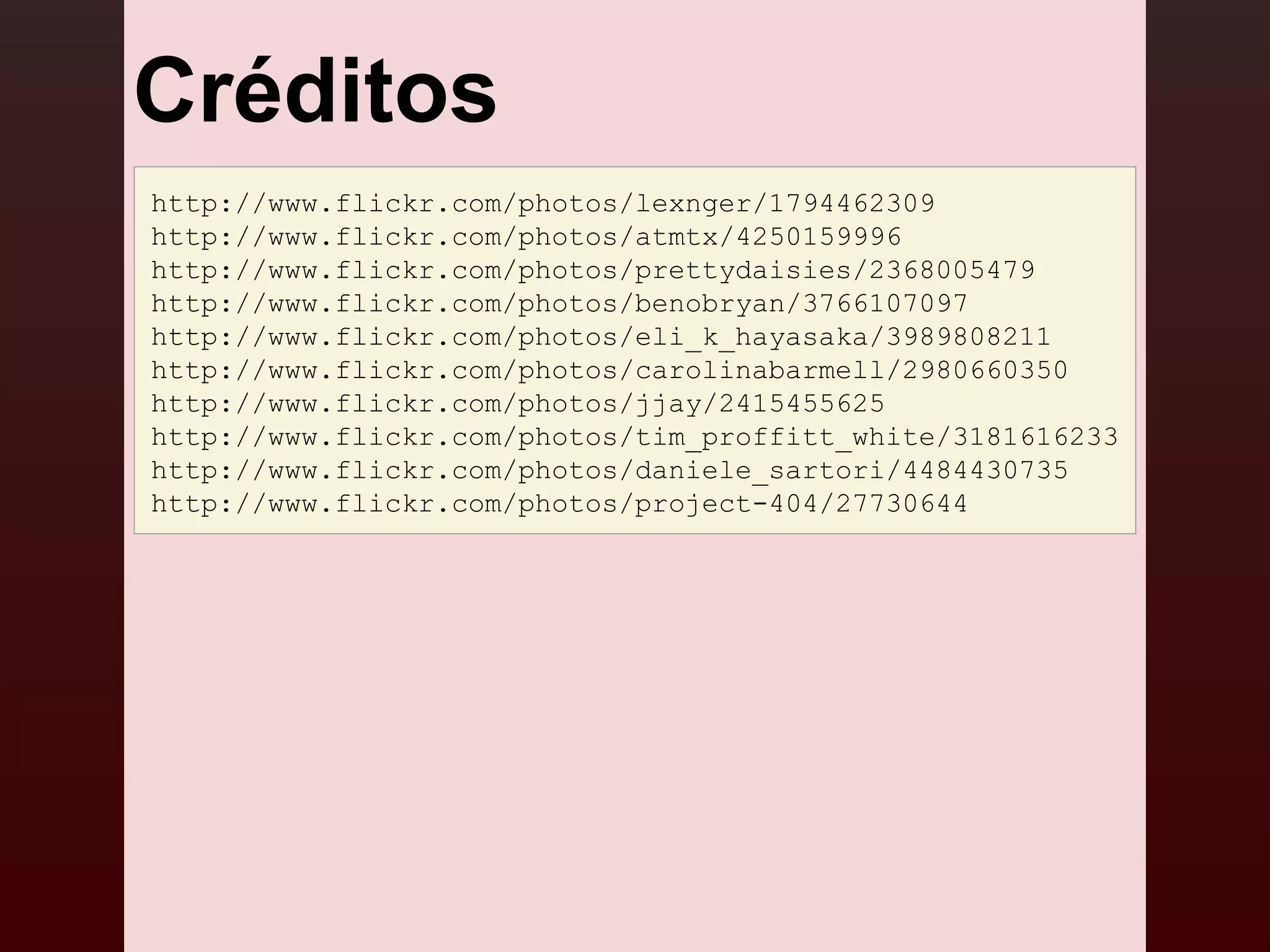 Créditos
http://www.flickr.com/photos/lexnger/1794462309
http://www.flickr.com/photos/atmtx/4250159996
http://www.flickr.com/photos/prettydaisies/2368005479
http://www.flickr.com/photos/benobryan/3766107097
http://www.flickr.com/photos/eli_k_hayasaka/3989808211
http://www.flickr.com/photos/carolinabarmell/2980660350
http://www.flickr.com/photos/jjay/2415455625
http://www.flickr.com/photos/tim_proffitt_white/3181616233
http://www.flickr.com/photos/daniele_sartori/4484430735
http://www.flickr.com/photos/project-404/27730644
 