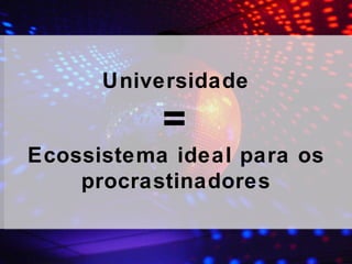 Universidade = Ecossistema ideal para os procrastinadores 