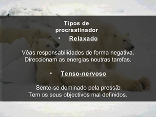 Tipos de procrastinador Relaxado Vê as responsabilidades de forma negativa. Direccionam as energias noutras tarefas. Tenso-nervoso Sente-se dominado pela pressão . Tem os seus objectivos mal definidos.  