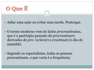  Adiar uma ação ou evitar uma tarefa. Postergar.
 O termo moderno vem do latim procrastinatus,
que é o particípio passado de procrastinare
derivados de pro- (a favor) e crastinum (o dia de
amanhã).
 Segundo os especialistas, todas as pessoas
procrastinam, o que varia é a frequência;
 