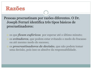 Pessoas procrastinam por razões diferentes. O Dr.
Joseph Ferrari identifica três tipos básicos de
procrastinadores:
 os que ficam eufóricos por esperar até o último minuto;
 os evitadores, que podem estar evitando o medo do fracasso
ou até mesmo medo do sucesso;
 os procrastinadores de decisão, que não podem tomar
uma decisão, pois isso os absolve da responsabilidade.
 