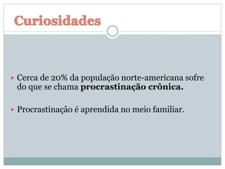  Cerca de 20% da população norte-americana sofre
do que se chama procrastinação crônica.
 Procrastinação é aprendida no meio familiar.
 