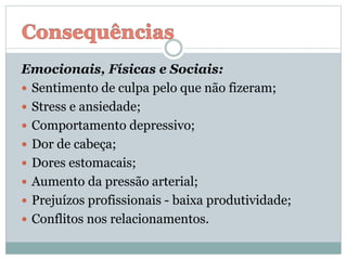 Emocionais, Físicas e Sociais:
 Sentimento de culpa pelo que não fizeram;
 Stress e ansiedade;
 Comportamento depressivo;
 Dor de cabeça;
 Dores estomacais;
 Aumento da pressão arterial;
 Prejuízos profissionais - baixa produtividade;
 Conflitos nos relacionamentos.
 