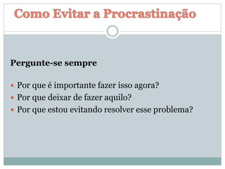 Pergunte-se sempre
 Por que é importante fazer isso agora?
 Por que deixar de fazer aquilo?
 Por que estou evitando resolver esse problema?
 