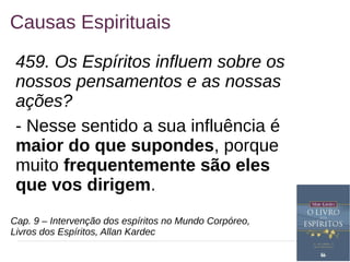 10
Causas Espirituais
459. Os Espíritos influem sobre os
nossos pensamentos e as nossas
ações?
- Nesse sentido a sua influência é
maior do que supondes, porque
muito frequentemente são eles
que vos dirigem.
Cap. 9 – Intervenção dos espíritos no Mundo Corpóreo,
Livros dos Espíritos, Allan Kardec
 