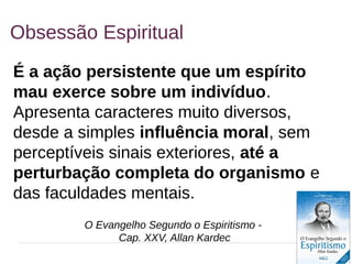 13
Obsessão Espiritual
É a ação persistente que um espírito
mau exerce sobre um indivíduo.
Apresenta caracteres muito diversos,
desde a simples influência moral, sem
perceptíveis sinais exteriores, até a
perturbação completa do organismo e
das faculdades mentais.
O Evangelho Segundo o Espiritismo -
Cap. XXV, Allan Kardec
 