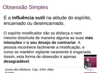 14
Obsessão Simples
É a influência sutil na atitude do espírito,
encarnado ou desencarnado.
O espírito mistificador não se disfarça e nem
mesmo dissimula de maneira alguma as suas más
intenções e o seu desejo de contrariar. A
pessoa reconhece facilmente a mistificação, e
como se mantém vigilante raramente é enganada.
Assim, esta forma de obsessão é apenas
desagradável.
Livros dos Médiuns, Cap. XXIII, Allan
 