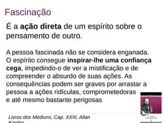 15
Fascinação
É a ação direta de um espírito sobre o
pensamento de outro.
A pessoa fascinada não se considera enganada.
O espírito consegue inspirar-lhe uma confiança
cega, impedindo-o de ver a mistificação e de
compreender o absurdo de suas ações. As
consequências podem ser graves por arrastar a
pessoa a ações ridículas, comprometedoras
e até mesmo bastante perigosas
Livros dos Médiuns, Cap. XXIII, Allan
 