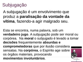 16
Subjugação
A subjugação é um envolvimento que
produz a paralisação da vontade da
vítima, fazendo-a agir malgrado seu.
Esta se encontra, numa palavra, sob um
verdadeiro jugo. A subjugação pode ser moral ou
corpórea. Na moral o subjugado é levado a tomar
decisões frequentemente absurdas e
comprometedoras que por ilusão considera
sensatas. Na corpórea, o Espírito age sobre
os órgãos materiais, provocando
movimentos involuntários.
 