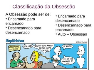 17
Classificação da Obsessão
A Obsessão pode ser de:
●
Encarnado para
encarnado
●
Desencarnado para
desencarnado
●
Encarnado para
desencarnado
●
Desencarnado para
encarnado
●
Auto – Obsessão
 