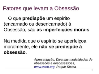 18
Fatores que levam a Obsessão
O que predispõe um espírito
(encarnado ou desencarnado) à
Obsessão, são as imperfeições morais.
Na medida que o espírito se aperfeiçoa
moralmente, ele não se predispõe à
obsessão.
Apresentação, Diversas modalidades de
obsessões e desobsessões,
www.uceo.org, Roque Souza
 