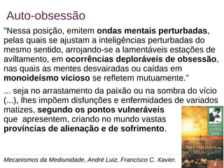 20
Auto-obsessão
"Nessa posição, emitem ondas mentais perturbadas,
pelas quais se ajustam a inteligências perturbadas do
mesmo sentido, arrojando-se a lamentáveis estações de
aviltamento, em ocorrências deploráveis de obsessão,
nas quais as mentes desvairadas ou caídas em
monoideísmo vicioso se refletem mutuamente.”
... seja no arrastamento da paixão ou na sombra do vício
(...), lhes impõem disfunções e enfermidades de variados
matizes, segundo os pontos vulneráveis
que apresentem, criando no mundo vastas
províncias de alienação e de sofrimento.
Mecanismos da Mediunidade, André Luiz, Francisco C. Xavier.
 