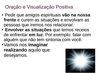 Oração e Visualização Positiva
● Pedir que amigos espirituais vão na nossa
frente e curem as situações e envolvam as
pessoas que iremos nos relacionar.
● Envolver as situações que temos receios
de enfrentar em luz. Por exemplo: falar com
alguém que não tem sintonia com você.
● Vamos nos imaginar
realizando aquilo que
desejamos.
 