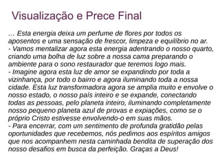 Visualização e Prece Final
… Esta energia deixa um perfume de flores por todos os
aposentos e uma sensação de frescor, limpeza e equilíbrio no ar.
- Vamos mentalizar agora esta energia adentrando o nosso quarto,
criando uma bolha de luz sobre a nossa cama preparando o
ambiente para o sono restaurador que teremos logo mais.
- Imagine agora esta luz de amor se expandindo por toda a
vizinhança, por todo o bairro e agora iluminando toda a nossa
cidade. Esta luz transformadora agora se amplia muito e envolve o
nosso estado, o nosso país inteiro e se expande, conectando
todas as pessoas, pelo planeta inteiro, iluminando completamente
nosso pequeno planeta azul de provas e expiações, como se o
próprio Cristo estivesse envolvendo-o em suas mãos.
- Para encerrar, com um sentimento de profunda gratidão pelas
oportunidades que recebemos, nós pedimos aos espíritos amigos
que nos acompanhem nesta caminhada bendita de superação dos
nosso desafios em busca da perfeição. Graças a Deus!
 