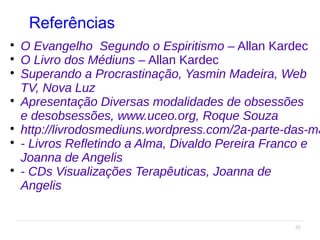 34
Referências

O Evangelho Segundo o Espiritismo – Allan Kardec

O Livro dos Médiuns – Allan Kardec

Superando a Procrastinação, Yasmin Madeira, Web
TV, Nova Luz

Apresentação Diversas modalidades de obsessões
e desobsessões, www.uceo.org, Roque Souza

http://livrodosmediuns.wordpress.com/2a-parte-das-ma

- Livros Refletindo a Alma, Divaldo Pereira Franco e
Joanna de Angelis

- CDs Visualizações Terapêuticas, Joanna de
Angelis
 