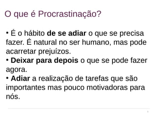 4
O que é Procrastinação?
●
É o hábito de se adiar o que se precisa
fazer. É natural no ser humano, mas pode
acarretar prejuízos.
●
Deixar para depois o que se pode fazer
agora.
●
Adiar a realização de tarefas que são
importantes mas pouco motivadoras para
nós.
 