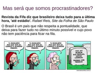 5
Mas será que somos procrastinadores?
Revista da Fifa diz que brasileiro deixa tudo para a última
hora, 'até estádio'. Rafael Reis, Site da Folha de São Paulo
O Brasil é um país que não respeita a pontualidade, que
deixa para fazer tudo no último minuto possível e cujo povo
não tem paciência para ficar na fila.
 