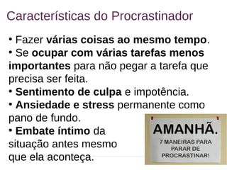 6
Características do Procrastinador
●
Fazer várias coisas ao mesmo tempo.
●
Se ocupar com várias tarefas menos
importantes para não pegar a tarefa que
precisa ser feita.
●
Sentimento de culpa e impotência.
●
Ansiedade e stress permanente como
pano de fundo.
●
Embate íntimo da
situação antes mesmo
que ela aconteça.
 