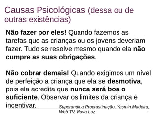 7
Causas Psicológicas (dessa ou de
outras existências)
Não fazer por eles! Quando fazemos as
tarefas que as crianças ou os jovens deveriam
fazer. Tudo se resolve mesmo quando ela não
cumpre as suas obrigações.
Não cobrar demais! Quando exigimos um nível
de perfeição a criança que ela se desmotiva,
pois ela acredita que nunca será boa o
suficiente. Observar os limites da criança e
incentivar. Superando a Procrastinação, Yasmin Madeira,
Web TV, Nova Luz
 