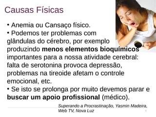 8
Causas Físicas
●
Anemia ou Cansaço físico.
●
Podemos ter problemas com
glândulas do cérebro, por exemplo
produzindo menos elementos bioquímicos
importantes para a nossa atividade cerebral:
falta de serotonina provoca depressão,
problemas na tireoide afetam o controle
emocional, etc.
●
Se isto se prolonga por muito devemos parar e
buscar um apoio profissional (médico).
Superando a Procrastinação, Yasmin Madeira,
Web TV, Nova Luz
 