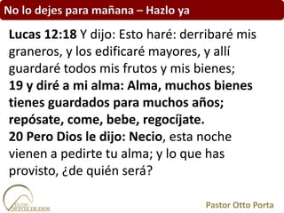 No lo dejes para mañana – Hazlo ya
Lucas 12:18 Y dijo: Esto haré: derribaré mis
graneros, y los edificaré mayores, y allí
guardaré todos mis frutos y mis bienes;
19 y diré a mi alma: Alma, muchos bienes
tienes guardados para muchos años;
repósate, come, bebe, regocíjate.
20 Pero Dios le dijo: Necio, esta noche
vienen a pedirte tu alma; y lo que has
provisto, ¿de quién será?
Pastor Otto Porta
 
