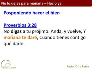No lo dejes para mañana – Hazlo ya
Proverbios 3:28
No digas a tu prójimo: Anda, y vuelve, Y
, Cuando tienes contigo
qué darle.
Posponiendo hacer el bien
Pastor Otto Porta
 