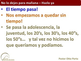 No lo dejes para mañana – Hazlo ya
• El tiempo pasa!
• Se pasa la adolescencia, la
juventud, los 20’s, los 30’s, los 40”s,
los 50”s… y tal vez no hicimos lo
que queríamos y podíamos.
Pastor Otto Porta
 
