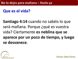 No lo dejes para mañana – Hazlo ya
Santiago 4:14 cuando no sabéis lo que
será mañana. Porque ¿qué es vuestra
vida? Ciertamente es neblina que se
aparece por un poco de tiempo, y luego
se desvanece.
Que es el vida?
Pastor Otto Porta
 