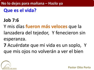 No lo dejes para mañana – Hazlo ya
Job 7:6
Y mis días que la
lanzadera del tejedor, Y fenecieron sin
esperanza.
7 Acuérdate que mi vida es un soplo, Y
que mis ojos no volverán a ver el bien
Que es el vida?
Pastor Otto Porta
 