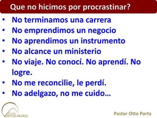 Que no hicimos por procrastinar?
• No terminamos una carrera
• No emprendimos un negocio
• No aprendimos un instrumento
• No alcance un ministerio
• No viaje. No conocí. No aprendí. No
logre.
• No me reconcilie, le perdí.
• No adelgazo, no me cuido…
Pastor Otto Porta
 