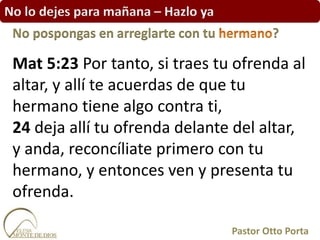 No lo dejes para mañana – Hazlo ya
Mat 5:23 Por tanto, si traes tu ofrenda al
altar, y allí te acuerdas de que tu
hermano tiene algo contra ti,
24 deja allí tu ofrenda delante del altar,
y anda, reconcíliate primero con tu
hermano, y entonces ven y presenta tu
ofrenda.
No pospongas en arreglarte con tu ?
Pastor Otto Porta
 