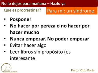 No lo dejes para mañana – Hazlo ya
• Posponer
• No hacer por pereza o no hacer por
hacer mucho
• Nunca empezar. No poder empezar
• Evitar hacer algo
• Leer libros sin propósito (es
interesante
Que es procrastinar?
Pastor Otto Porta
Para mi: un sindrome
 