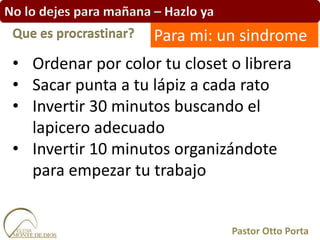 No lo dejes para mañana – Hazlo ya
• Ordenar por color tu closet o librera
• Sacar punta a tu lápiz a cada rato
• Invertir 30 minutos buscando el
lapicero adecuado
• Invertir 10 minutos organizándote
para empezar tu trabajo
Que es procrastinar?
Pastor Otto Porta
Para mi: un sindrome
 