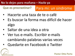 No lo dejes para mañana – Hazlo ya
• Hacerte una taza de te o café
• Es buscar la forma mas difícil de hacer
algo
• Saltar de una idea a otra
• Ver tus e-mails. Escribir e-mails
cambiando palabras varias veces
• Quedarte en Facebook o Twitter
Que es procrastinar?
Pastor Otto Porta
Para mi: un sindrome
 