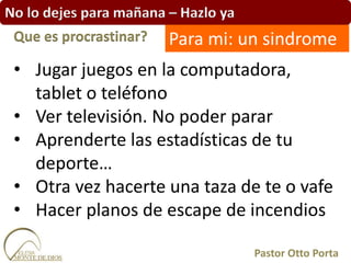 No lo dejes para mañana – Hazlo ya
• Jugar juegos en la computadora,
tablet o teléfono
• Ver televisión. No poder parar
• Aprenderte las estadísticas de tu
deporte…
• Otra vez hacerte una taza de te o vafe
• Hacer planos de escape de incendios
Que es procrastinar?
Pastor Otto Porta
Para mi: un sindrome
 