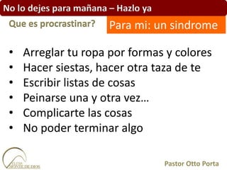No lo dejes para mañana – Hazlo ya
• Arreglar tu ropa por formas y colores
• Hacer siestas, hacer otra taza de te
• Escribir listas de cosas
• Peinarse una y otra vez…
• Complicarte las cosas
• No poder terminar algo
Que es procrastinar?
Pastor Otto Porta
Para mi: un sindrome
 
