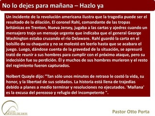 No lo dejes para mañana – Hazlo ya
Un incidente de la revolución americana ilustra que la tragedia puede ser el
resultado de la dilación. El coronel Rahl, comandante de las tropas
británicas en Trenton, Nueva Jersey, jugaba a las cartas y ajedrez cuando un
mensajero trajo un mensaje urgente que indicaba que el general George
Washington estaba cruzando el río Delaware. Rahl guardó la carta en el
bolsillo de su chaqueta y no se molestó en leerlo hasta que se acabara el
juego. Luego, dándose cuenta de la gravedad de la situación, se apresuró
trató de reunir a sus hombres para cumplir con el próximo ataque, pero su
indecisión fue su perdición. Él y muchos de sus hombres murieron y el resto
del regimiento fueron capturados.
Nolbert Quayle dijo: ”Tan sólo unos minutos de retraso le costó la vida, su
honor, y la libertad de sus soldados. La historia está llena de trajedias
debido a planes a medio terminar y resoluciones no ejecutados. 'Mañana'
es la excusa del perezoso y refugio del incompetente ".
Pastor Otto Porta
 