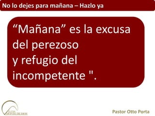No lo dejes para mañana – Hazlo ya
Pastor Otto Porta
“Mañana” es la excusa
del perezoso
y refugio del
incompetente ".
 