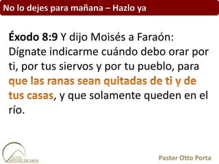 No lo dejes para mañana – Hazlo ya
Éxodo 8:9 Y dijo Moisés a Faraón:
Dígnate indicarme cuándo debo orar por
ti, por tus siervos y por tu pueblo, para
, y que solamente queden en el
río.
Pastor Otto Porta
 