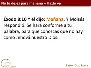 No lo dejes para mañana – Hazlo ya
Éxodo 8:10 Y él dijo: . Y Moisés
respondió: Se hará conforme a tu
palabra, para que conozcas que no hay
como Jehová nuestro Dios.
Pastor Otto Porta
 